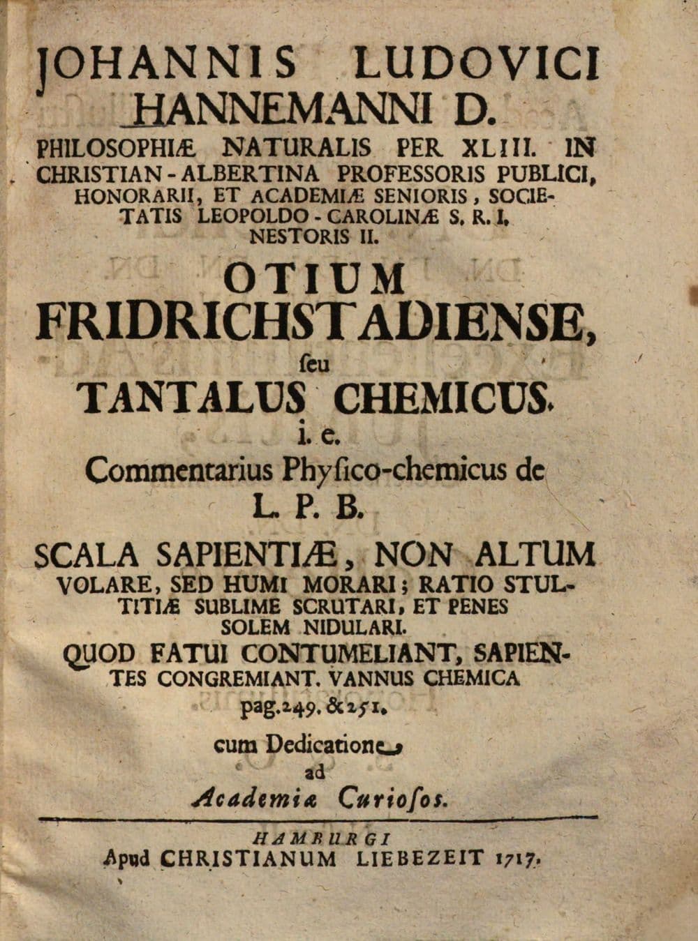 Johannis Ludovici Hannemanni Otium Fridrichstadiense, seu Tantalus chemicus : i.e. commentarius physico-chemicus de L. P. B. scala sapientiae, non altum volare, sed humi morari ; ratio stultitiae sublime scrutari, et penes solem nidulari ...