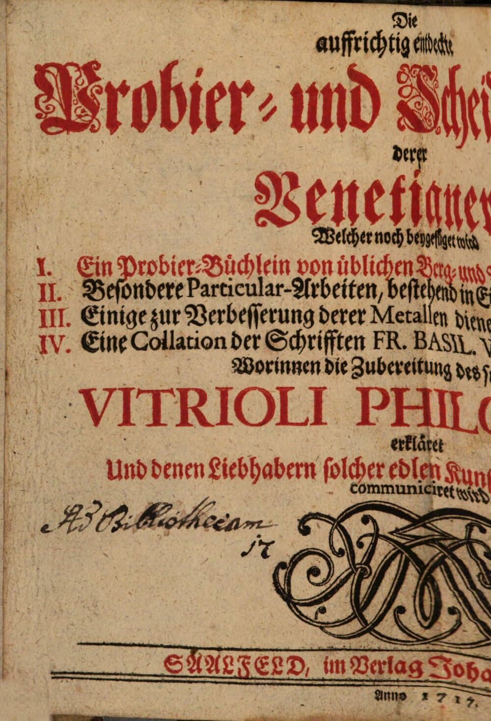 Die auffrichtig entdeckte Probier- und Scheide-Kunst derer Venetianer : Welcher noch beygefüget wird I. Ein Probier-Büchlein von üblichen Berg- und Müntz-Proben, II. Besondere Particular-Arbeiten, bestehend in Einbringen und Figirungen; III. Einige zur Verbesserung derer Metallen dienende Universal-Processe; IV. Eine Collation der Schrifften Fr. Basil. Valentini Bened. Ordin. Worinnen die Zubereitung des so genandten Vitrioli Philosophici erkläret und denen Liebhabern solcher edlen Kunst zu fernerer Uberlegung communiciret wird