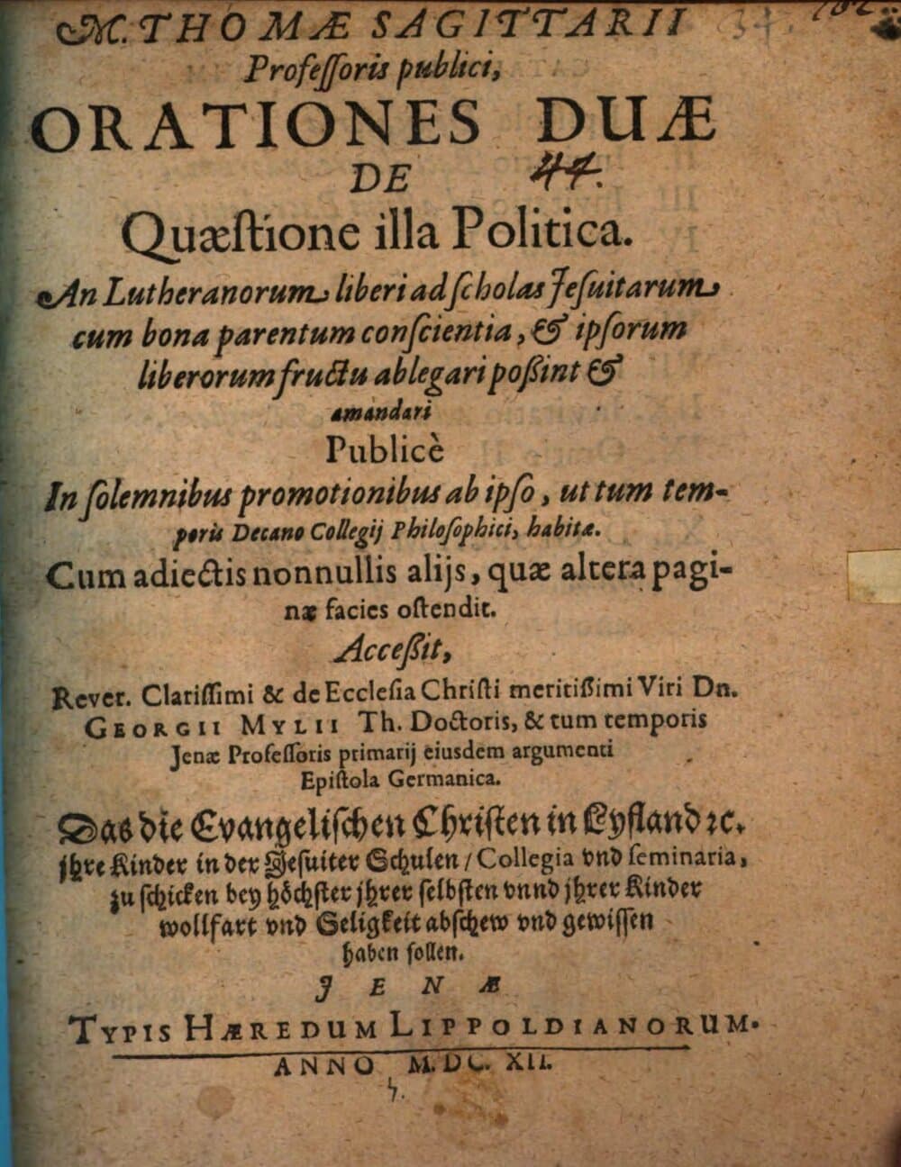 M. Thomae Sagittarii ... Orationes duae de quaestione illa politica: an Lutheranorum liberi ad scholas Jesuitarum cum bona parentum conscientia, et ipsorum liberorum fructu ablegari possint et amandari : Accessit ... Dn. Georgii Mylii ... eiusdem argumenti epistola Germanica: Daß die evangelischen Christen in Lyfland etc., ihre Kinder in der Jesuiter Schulen, Collegia und Seminaria, zu schicken, bey höchster ihrer selbsten unnd ihrer Kinder Wollfart und Seligkeit Abschew und Gewissen haben sollen