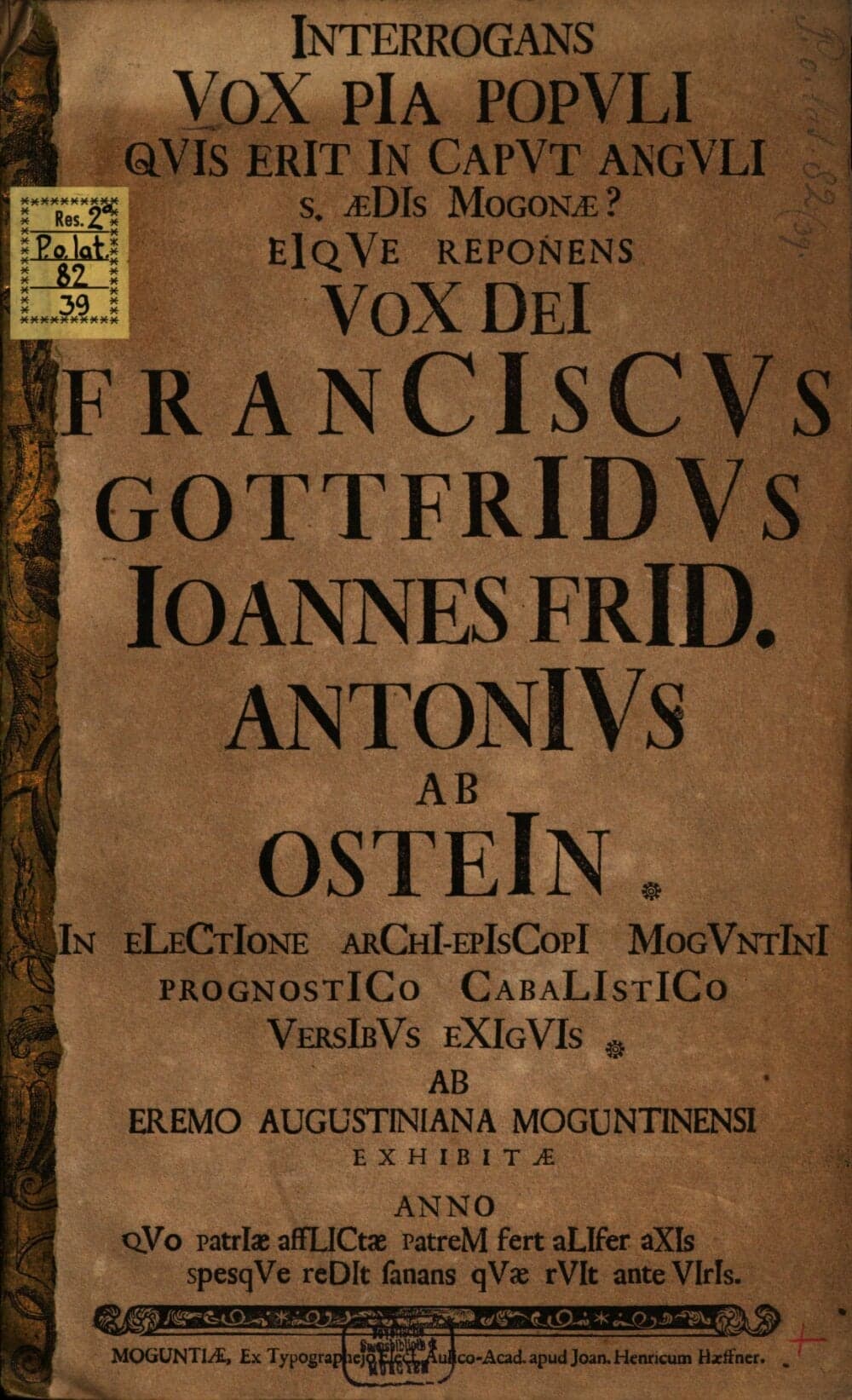 Interrogans VoX PIa PopVLI, QVIs ErIt In CapVt AngVLI S. ÆDIs Mogonæ? EIqVe Reponens VoX DeI FranCIscVs GottfrIdVs Ioannes FrID. AntonIVs Ab OsteIn In ELeCtIone ArChI-EpIsCopI MogVntInI PrognostICo CabaLIstICo VersIbVs EXIgVIs Ab Eremo Augustiniana Moguntinensi Exhibitæ