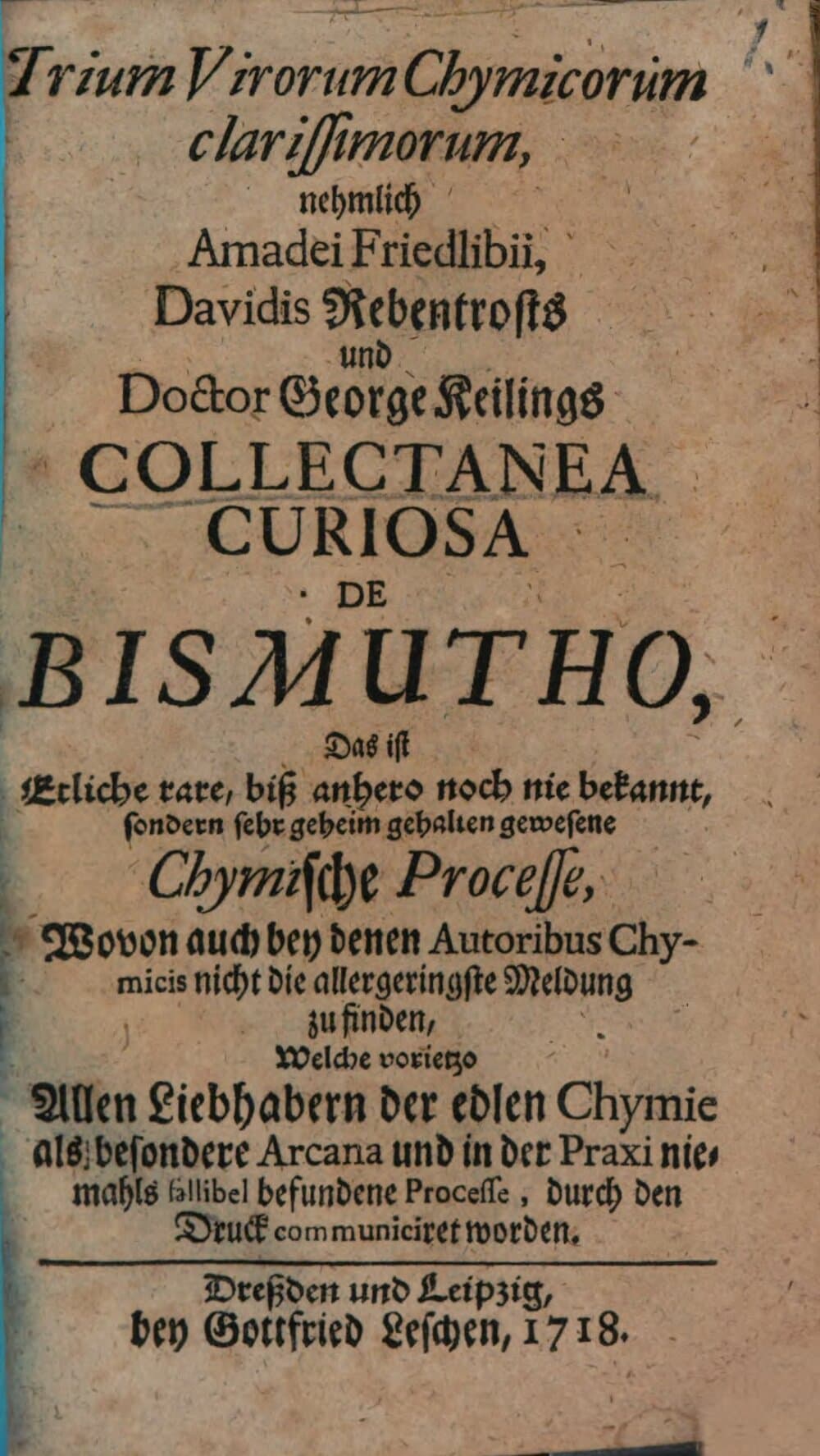 Trium Virorum Chymicorum clarissimorum, nehmlich Amadei Friedlibii, Davidis Rebentrosts und Doctor George Keilings Collectanea Curiosa De Bismutho, Das ist Etliche rare, biß anhero noch nie bekannt, sondern sehr geheim gehalten gewesene Chymische Processe : Wovon auch bey denen Autoribus Chymicis nicht die allergeringste Meldung zu finden, Welche vorietzo Allen Liebhabern der edlen Chymie als besondere Arcana und in der Praxi niemahls fallibel befundene Processe, durch den Druck communiciret worden