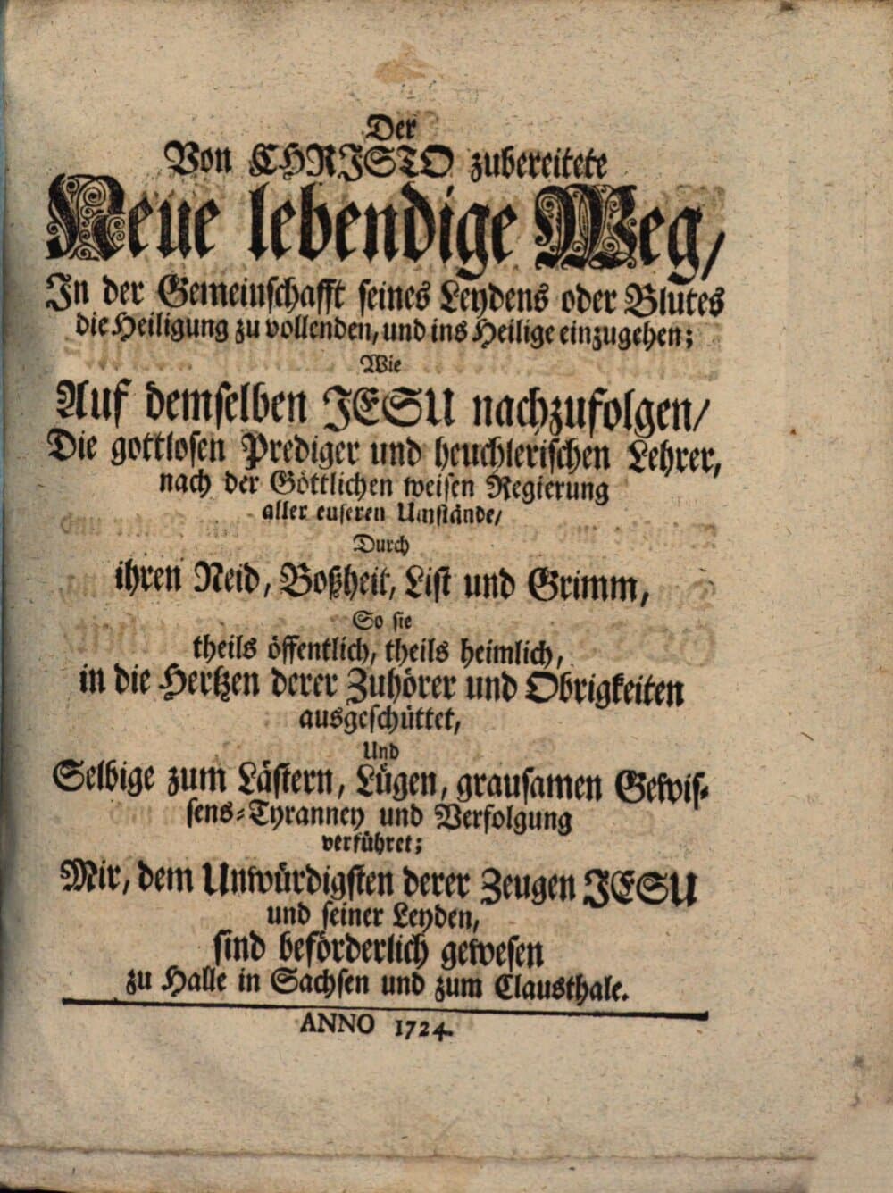 Der Von Christo zubereitete Neue lebendige Weg, In der Gemeinschafft seines Leydens oder Blutes die Heiligung zu vollenden, und ins Heilige einzugehen : Wie Auf demselben Jesu nachzufolgen, Die gottlosen Prediger und heuchlerischen Lehrer, nach der Göttlichen weisen Regierung aller euseren Umstände, Durch ihren Neid, Boßheit, List und Grimm, So sie theils öffentlich, theils heimlich, in die Hertzen derer Zuhörer und Obrigkeiten ausgeschüttet, Und Selbige zum Lästern, Lügen, grausamen Gewissens-Tyranney und Verfolgung verführet; Mir, dem Unwürdigsten derer Zeugen Jesu und seiner Leyden sind beförderlich gewesen zu Halle in Sachsen und zum Clausthale