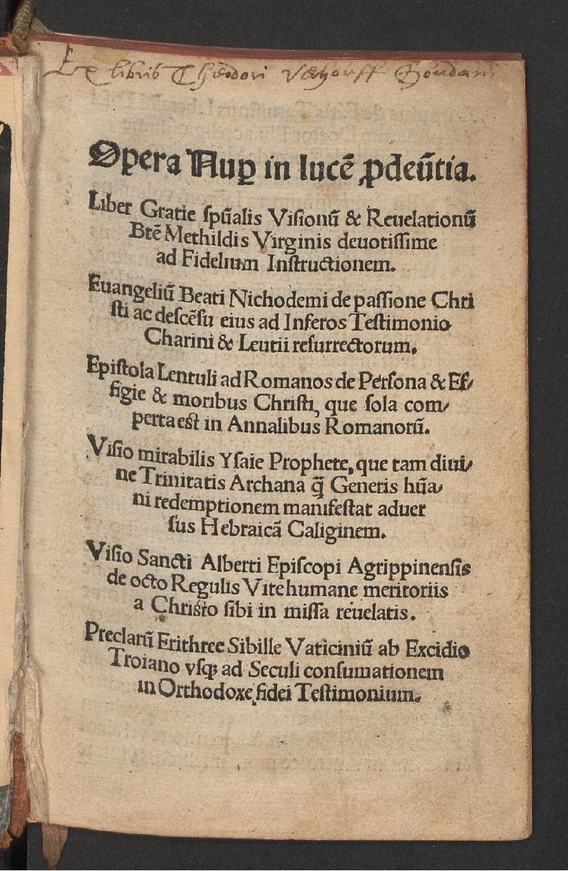 Opera nuper in lucem prodeuntia : Liber gratie spiritualis visionum &amp; revelationum beate Methildis virginis devotissime ad fidelium instructionem. Evangelium beati Nichodemi de passione Christi ac descensu eius ad inferos testimonio Charini &amp; Leutii resurrectorum. Epistola Lentuli ad Romanos de persona &amp; effigie &amp; moribus Christi, que sola comperta est in annalibus Romanorum. Visio mirabilis Ysaie prophete, que tam divinae trinitatis archana quam generis humani redemptionem manifestat adversus Hebraicam caliginem. Visio sancti Alberti episcopi Agrippinensis de octo regulis vite humane meritoriis a Christo sibi in missa revelatis. Preclarum Erithree Sibille vaticinium ab excidio Troiano usque ad seculi consumationem in orthodoxe fidei testimonium