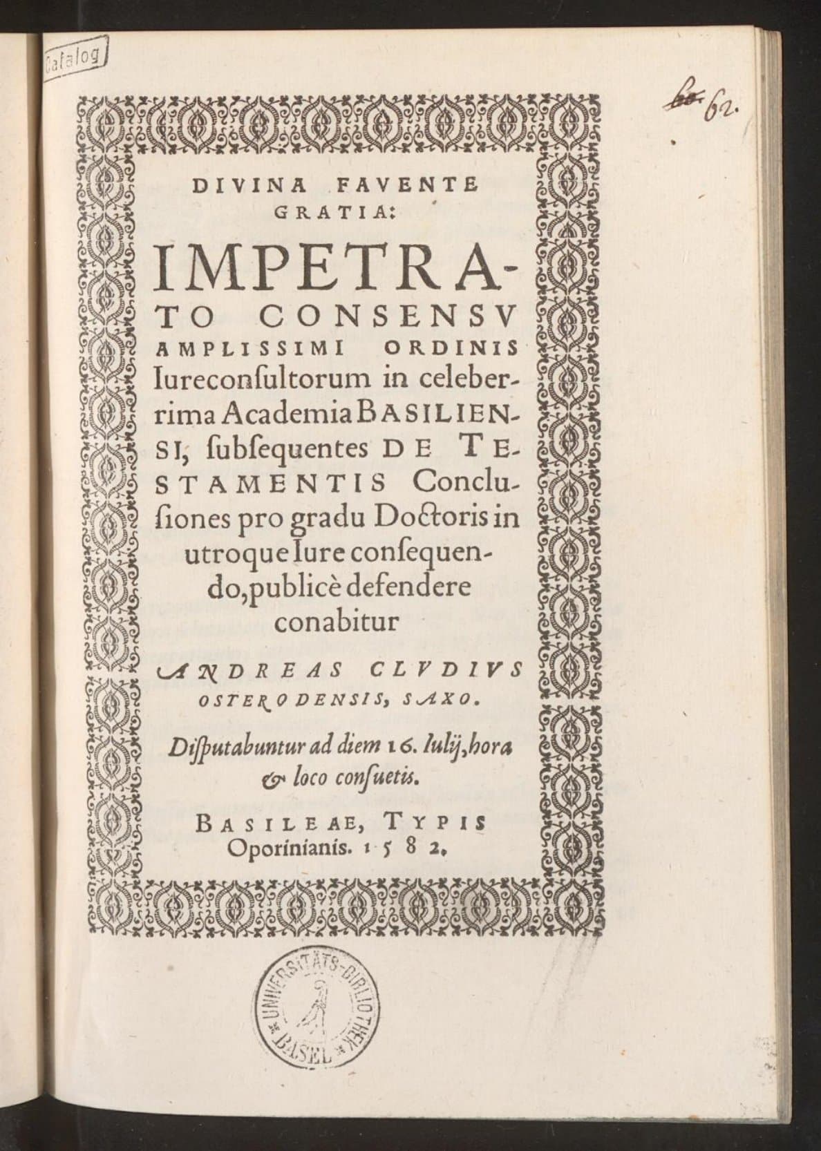 Divina favente gratia:  Impetrato consensu amplissimi ordinis Iureconsultorum in celeberrima Academia Basiliensium, subsequentes de testamentis Conclusiones pro gradu Doctoris in utroque Iure consequendo, publice defendere conabitur Andreas Cludius Osterodensis, Saxo : Disputabuntur ad diem 16. Iulij, hora &amp; loco consuetis