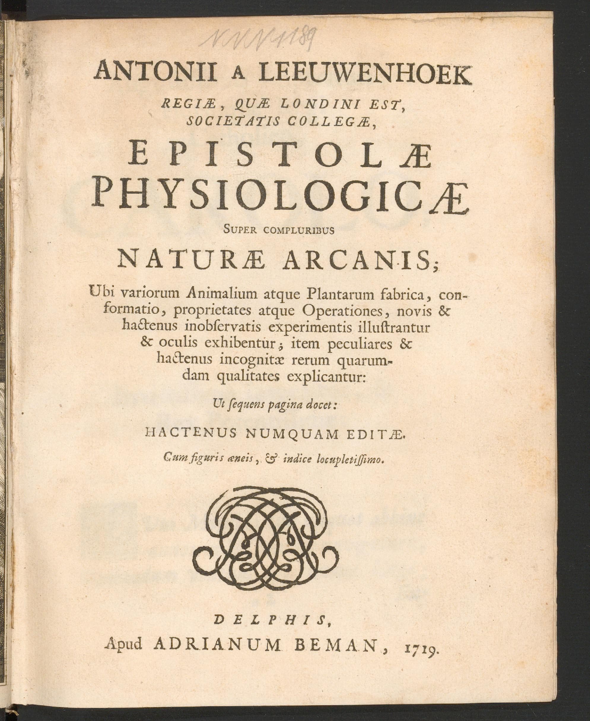 Antonii a Leeuwenhoek ... Epistolae physiologicae super compluribus naturae arcanis : ubi variorum animalium atque plantarum fabrica, conformatio, proprietates atque operationes, novis &amp; hactenus inobservatis experimentis illustrantur &amp; oculis exhibentur, item peculiares &amp; hactenus incognitae rerum quarumdam qualitates explicantur : ut sequens pagina docet : hactenus numquam editae, cum figuris aeneis, et indice locupletissime